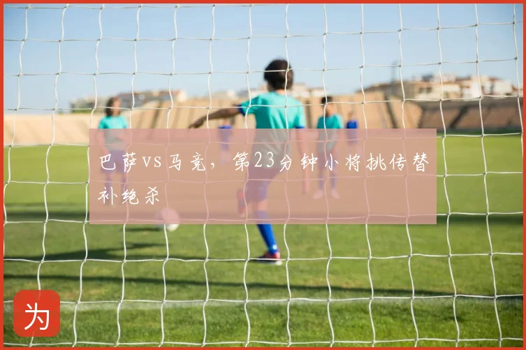 巴萨vs马竞，第23分钟小将挑传替补绝杀