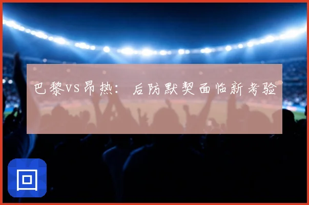 巴黎vs昂热：后防默契面临新考验